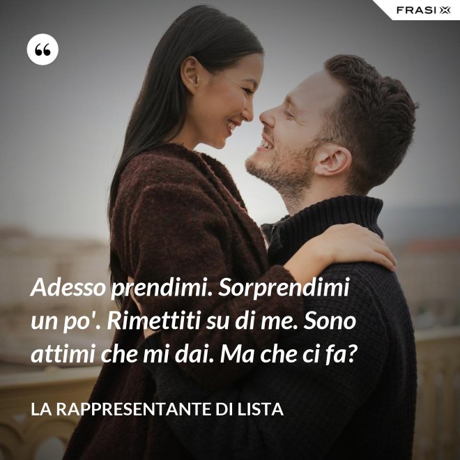 Adesso prendimi. Sorprendimi un po'. Rimettiti su di me. Sono attimi che mi dai. Ma che ci fa? - La rappresentante di lista