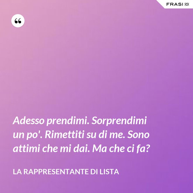 Adesso prendimi. Sorprendimi un po'. Rimettiti su di me. Sono attimi che mi dai. Ma che ci fa? - La rappresentante di lista