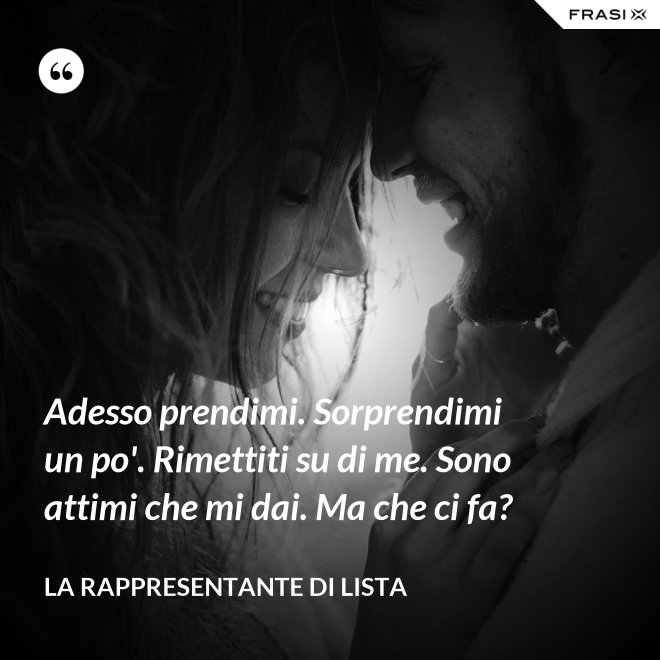 Adesso prendimi. Sorprendimi un po'. Rimettiti su di me. Sono attimi che mi dai. Ma che ci fa? - La rappresentante di lista