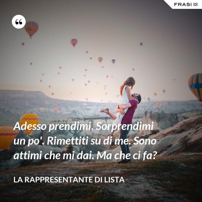 Adesso prendimi. Sorprendimi un po'. Rimettiti su di me. Sono attimi che mi dai. Ma che ci fa? - La rappresentante di lista