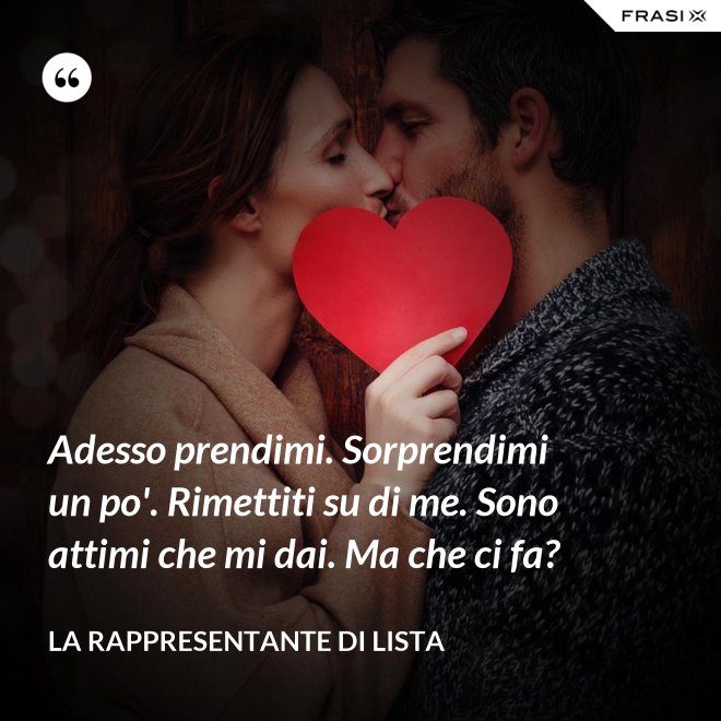 Adesso prendimi. Sorprendimi un po'. Rimettiti su di me. Sono attimi che mi dai. Ma che ci fa? - La rappresentante di lista