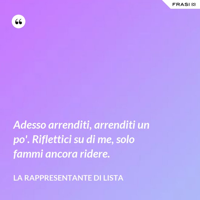 Adesso arrenditi, arrenditi un po'. Riflettici su di me, solo fammi ancora ridere. - La rappresentante di lista