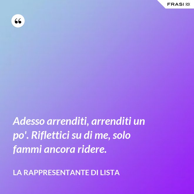 Adesso arrenditi, arrenditi un po'. Riflettici su di me, solo fammi ancora ridere. - La rappresentante di lista