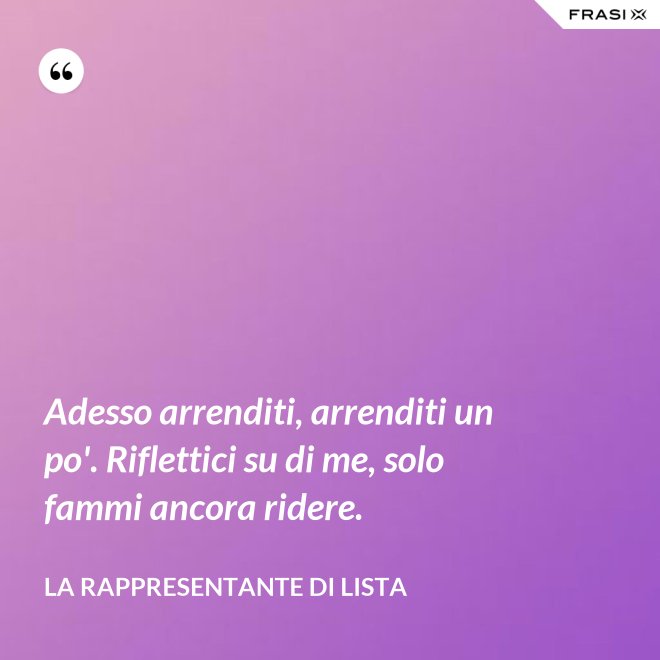 Adesso arrenditi, arrenditi un po'. Riflettici su di me, solo fammi ancora ridere. - La rappresentante di lista