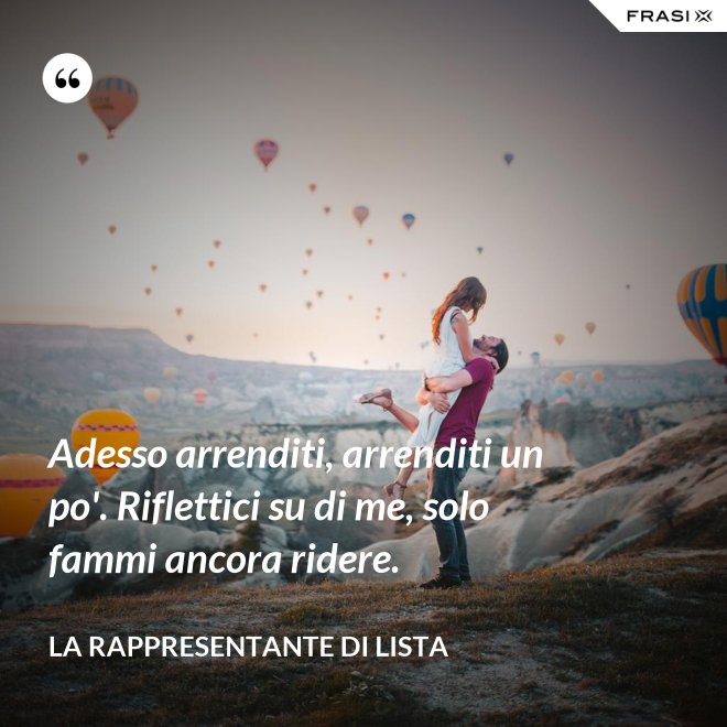 Adesso arrenditi, arrenditi un po'. Riflettici su di me, solo fammi ancora ridere. - La rappresentante di lista