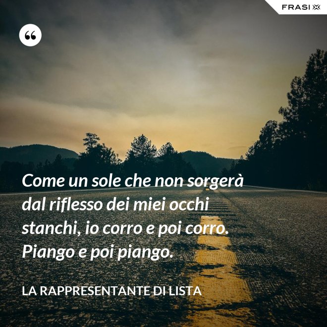 Come un sole che non sorgerà dal riflesso dei miei occhi stanchi, io corro e poi corro. Piango e poi piango. - La rappresentante di lista