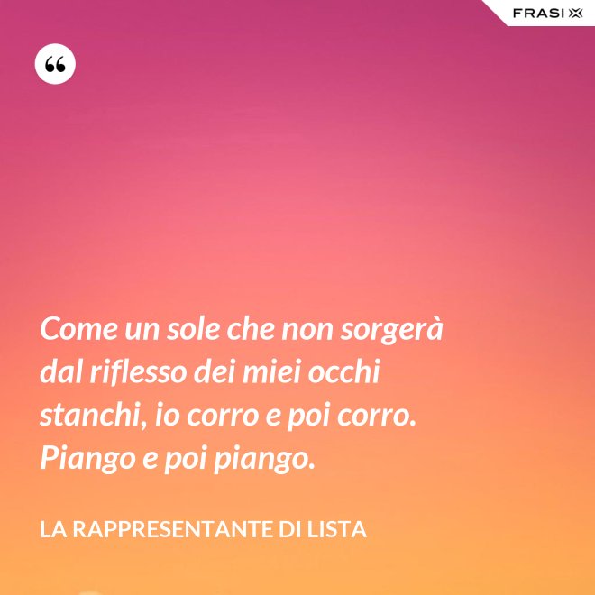 Come un sole che non sorgerà dal riflesso dei miei occhi stanchi, io corro e poi corro. Piango e poi piango. - La rappresentante di lista