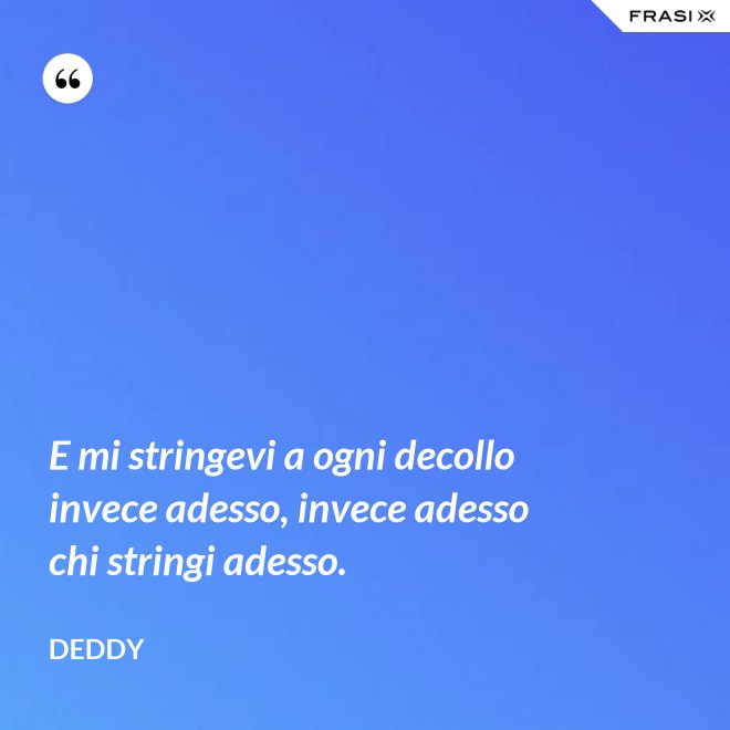 E mi stringevi a ogni decollo invece adesso, invece adesso chi stringi adesso. - Deddy