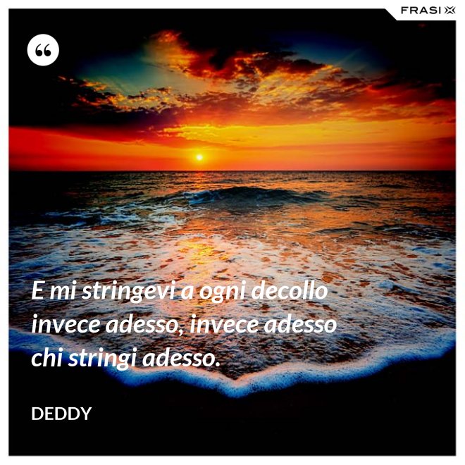 E mi stringevi a ogni decollo invece adesso, invece adesso chi stringi adesso. - Deddy