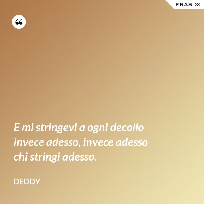 E mi stringevi a ogni decollo invece adesso, invece adesso chi stringi adesso. - Deddy