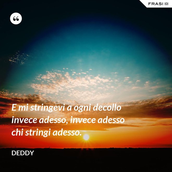 E mi stringevi a ogni decollo invece adesso, invece adesso chi stringi adesso. - Deddy