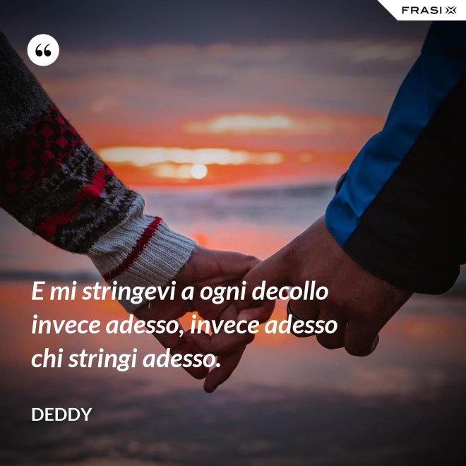 E mi stringevi a ogni decollo invece adesso, invece adesso chi stringi adesso. - Deddy