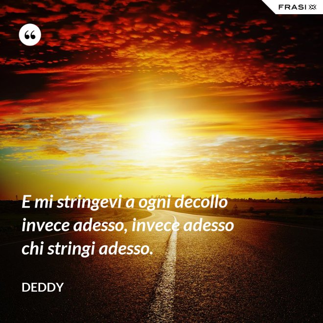 E mi stringevi a ogni decollo invece adesso, invece adesso chi stringi adesso. - Deddy