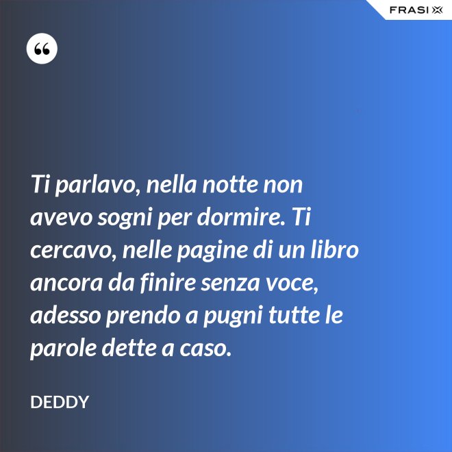 Ti parlavo, nella notte non avevo sogni per dormire. Ti cercavo, nelle pagine di un libro ancora da finire senza voce, adesso prendo a pugni tutte le parole dette a caso. - Deddy