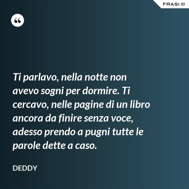 Ti parlavo, nella notte non avevo sogni per dormire. Ti cercavo, nelle pagine di un libro ancora da finire senza voce, adesso prendo a pugni tutte le parole dette a caso. - Deddy