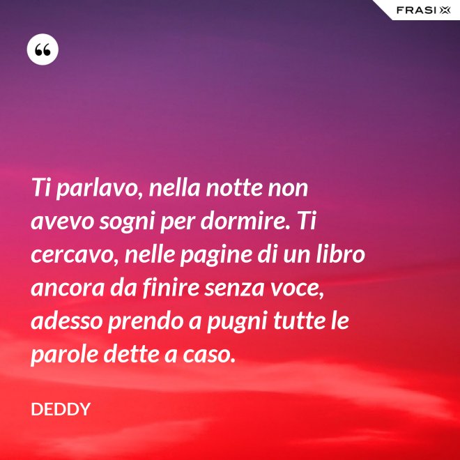 Ti parlavo, nella notte non avevo sogni per dormire. Ti cercavo, nelle pagine di un libro ancora da finire senza voce, adesso prendo a pugni tutte le parole dette a caso. - Deddy