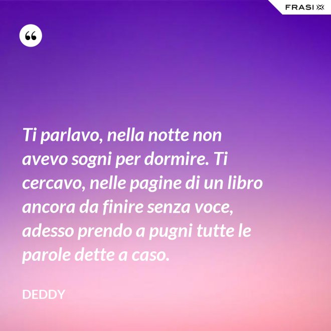 Ti parlavo, nella notte non avevo sogni per dormire. Ti cercavo, nelle pagine di un libro ancora da finire senza voce, adesso prendo a pugni tutte le parole dette a caso. - Deddy