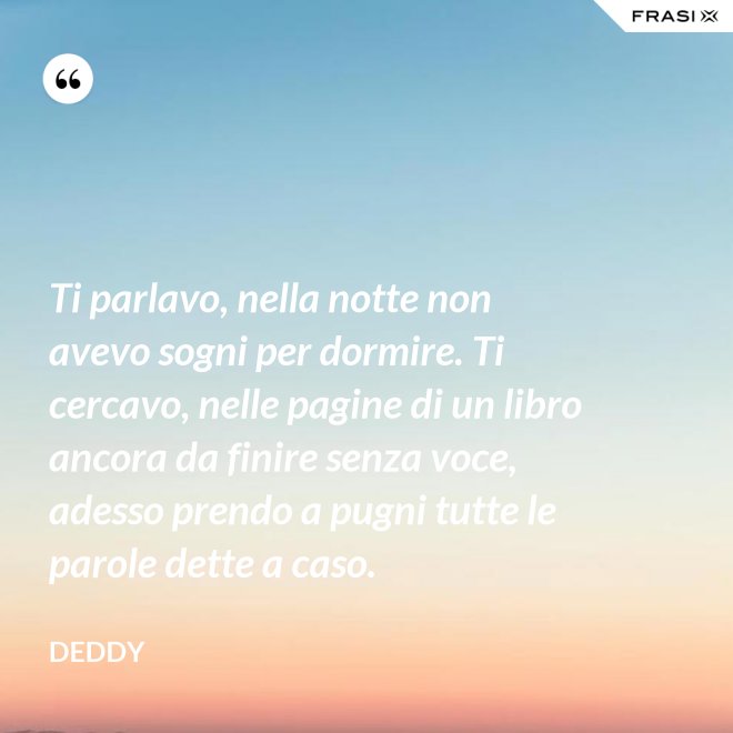 Ti parlavo, nella notte non avevo sogni per dormire. Ti cercavo, nelle pagine di un libro ancora da finire senza voce, adesso prendo a pugni tutte le parole dette a caso. - Deddy