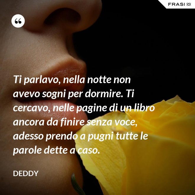 Ti parlavo, nella notte non avevo sogni per dormire. Ti cercavo, nelle pagine di un libro ancora da finire senza voce, adesso prendo a pugni tutte le parole dette a caso. - Deddy