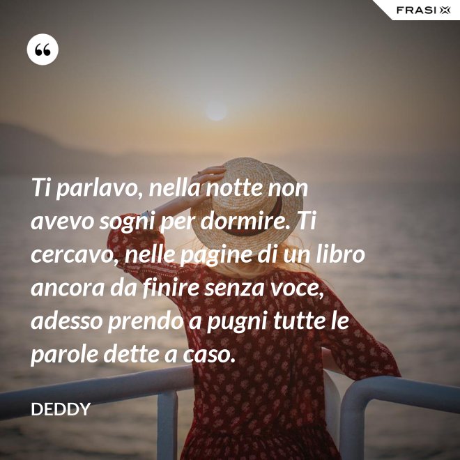 Ti parlavo, nella notte non avevo sogni per dormire. Ti cercavo, nelle pagine di un libro ancora da finire senza voce, adesso prendo a pugni tutte le parole dette a caso. - Deddy