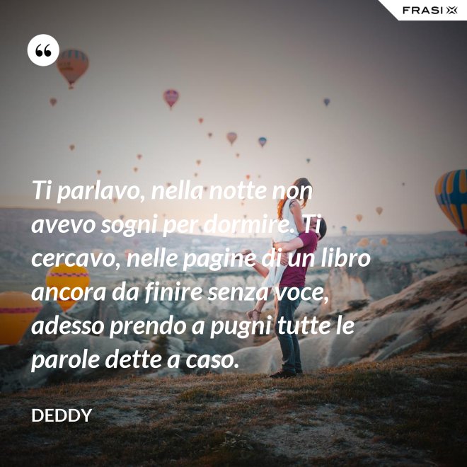 Ti parlavo, nella notte non avevo sogni per dormire. Ti cercavo, nelle pagine di un libro ancora da finire senza voce, adesso prendo a pugni tutte le parole dette a caso. - Deddy