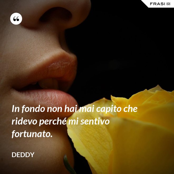 In fondo non hai mai capito che ridevo perché mi sentivo fortunato. - Deddy