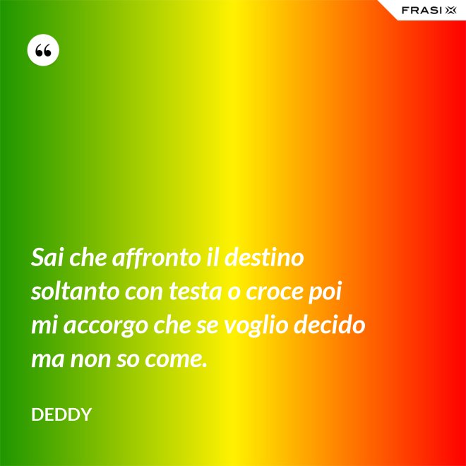 Sai che affronto il destino soltanto con testa o croce poi mi accorgo che se voglio decido ma non so come. - Deddy