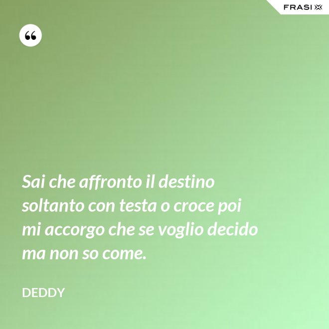Sai che affronto il destino soltanto con testa o croce poi mi accorgo che se voglio decido ma non so come. - Deddy