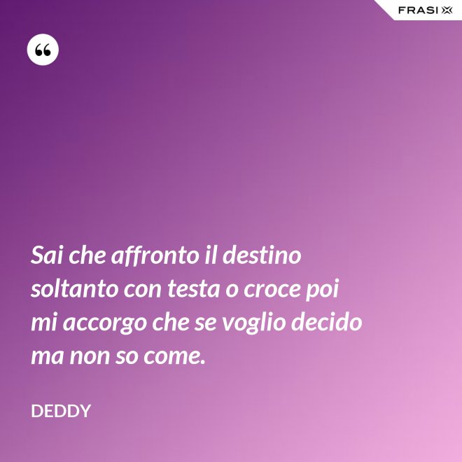 Sai che affronto il destino soltanto con testa o croce poi mi accorgo che se voglio decido ma non so come. - Deddy