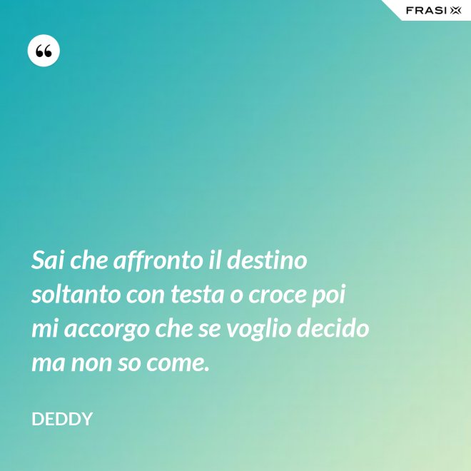 Sai che affronto il destino soltanto con testa o croce poi mi accorgo che se voglio decido ma non so come. - Deddy