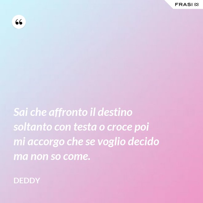 Sai che affronto il destino soltanto con testa o croce poi mi accorgo che se voglio decido ma non so come. - Deddy