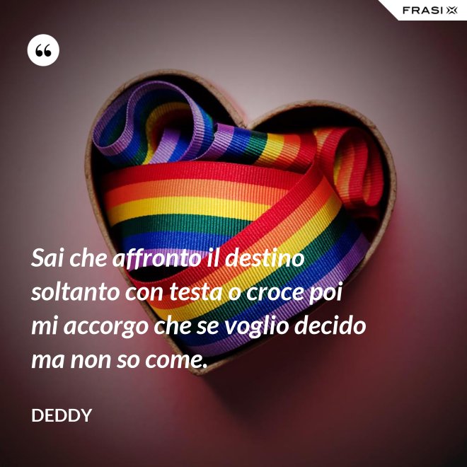 Sai che affronto il destino soltanto con testa o croce poi mi accorgo che se voglio decido ma non so come. - Deddy