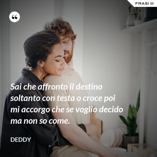 Sai che affronto il destino soltanto con testa o croce poi mi accorgo che se voglio decido ma non so come. - Deddy