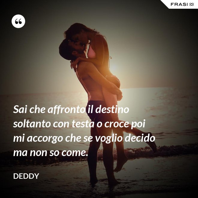 Sai che affronto il destino soltanto con testa o croce poi mi accorgo che se voglio decido ma non so come. - Deddy