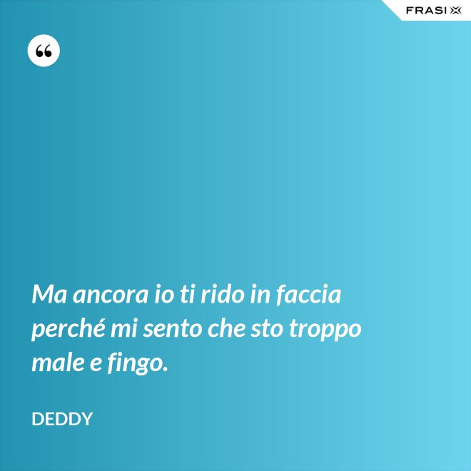 Ma ancora io ti rido in faccia perché mi sento che sto troppo male e fingo. - Deddy