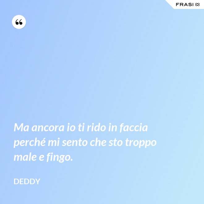 Ma ancora io ti rido in faccia perché mi sento che sto troppo male e fingo. - Deddy