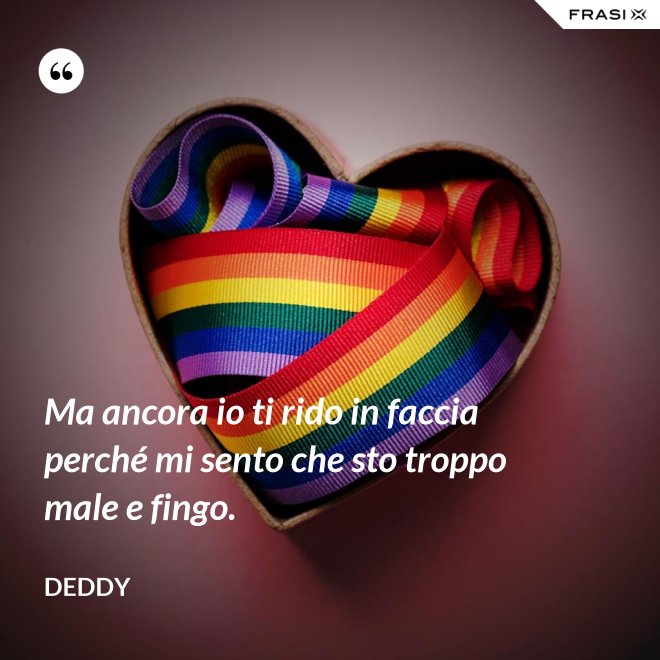 Ma ancora io ti rido in faccia perché mi sento che sto troppo male e fingo. - Deddy