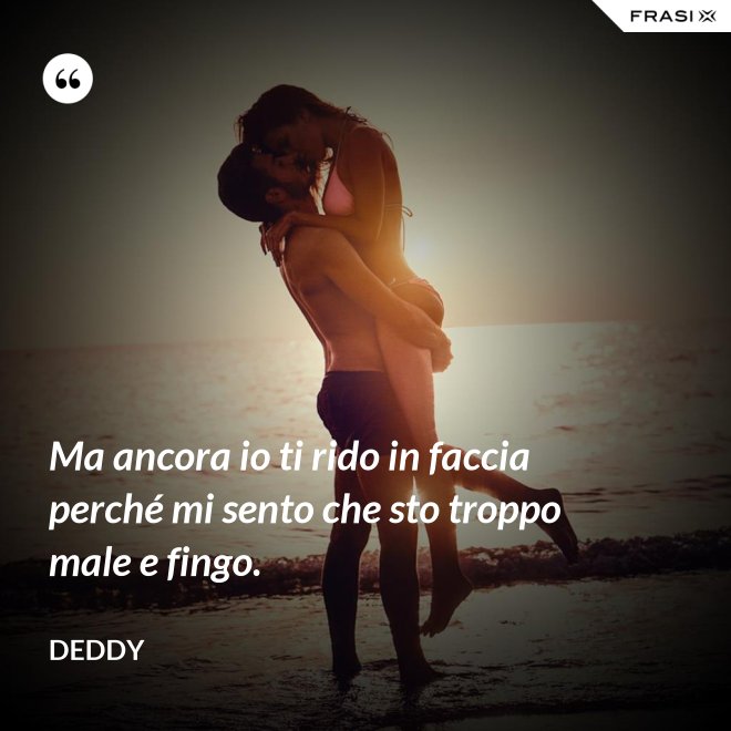 Ma ancora io ti rido in faccia perché mi sento che sto troppo male e fingo. - Deddy