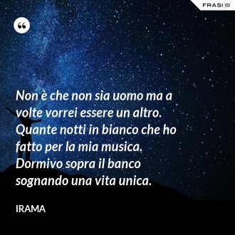 Non è che non sia uomo ma a volte vorrei essere un altro. Quante notti in bianco che ho fatto per la mia musica. Dormivo sopra il banco sognando una vita unica. - Irama