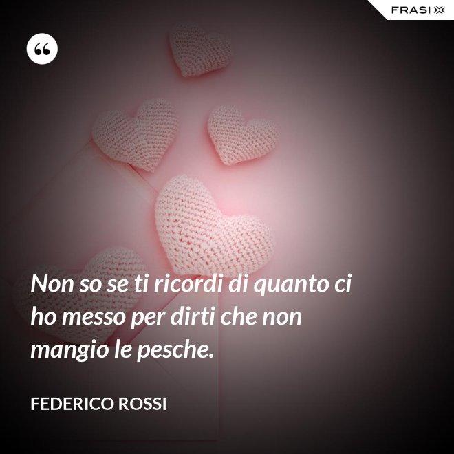 Non so se ti ricordi di quanto ci ho messo per dirti che non mangio le pesche. - Federico Rossi