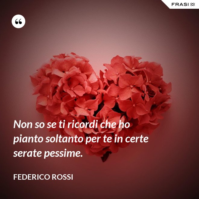 Non so se ti ricordi che ho pianto soltanto per te in certe serate pessime. - Federico Rossi