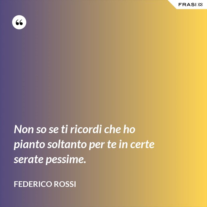 Non so se ti ricordi che ho pianto soltanto per te in certe serate pessime. - Federico Rossi