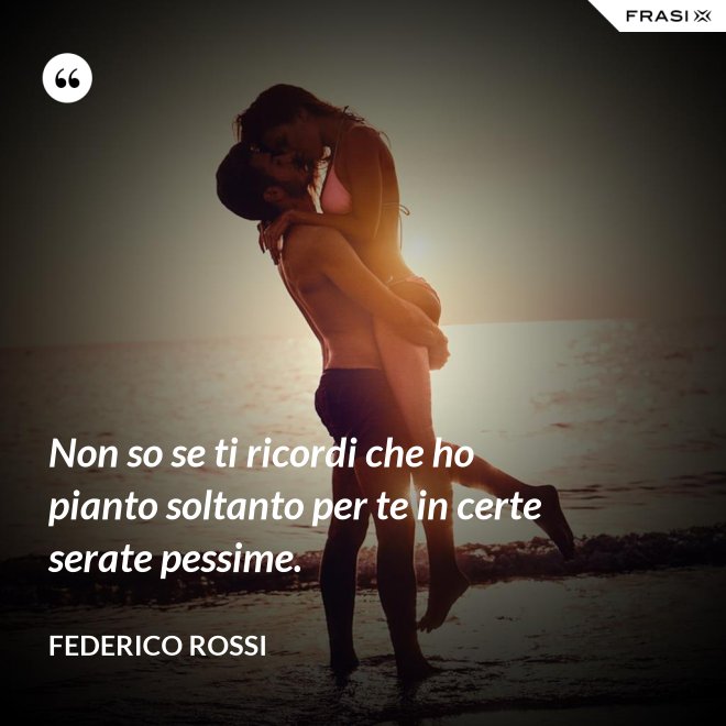 Non so se ti ricordi che ho pianto soltanto per te in certe serate pessime. - Federico Rossi