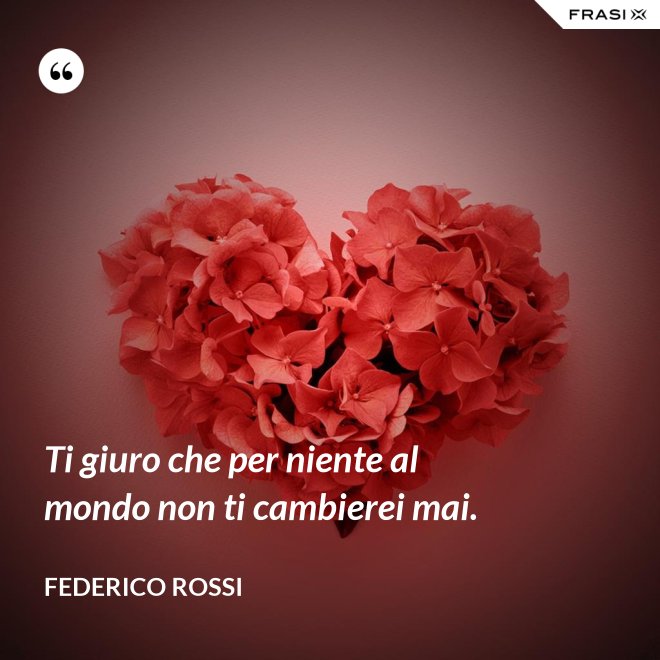 Ti giuro che per niente al mondo non ti cambierei mai. - Federico Rossi