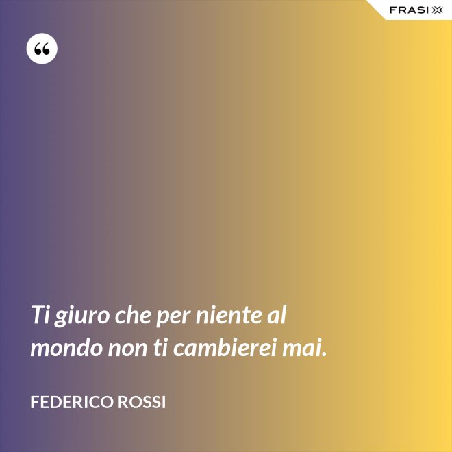 Ti giuro che per niente al mondo non ti cambierei mai. - Federico Rossi