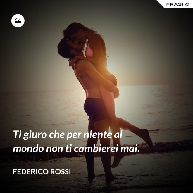 Ti giuro che per niente al mondo non ti cambierei mai. - Federico Rossi
