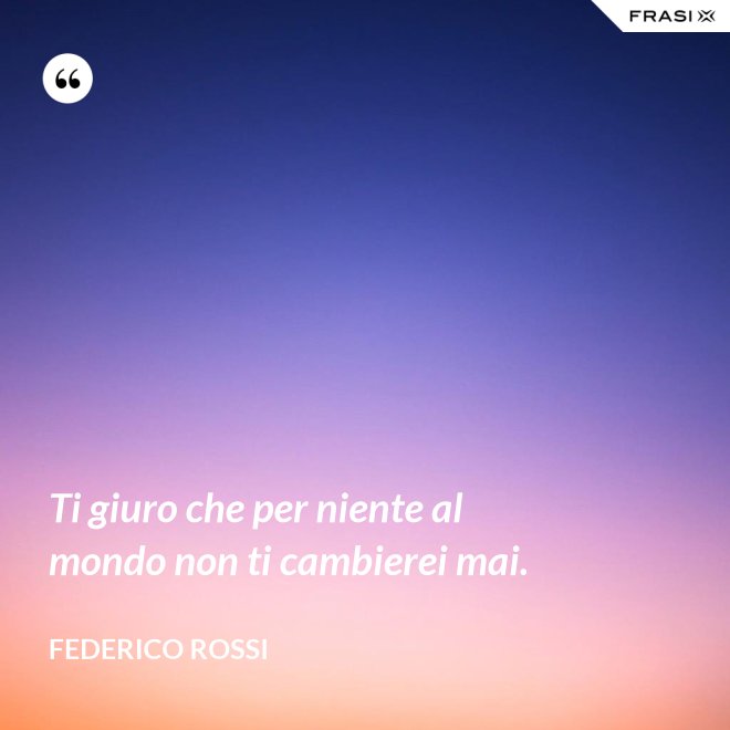 Ti giuro che per niente al mondo non ti cambierei mai. - Federico Rossi