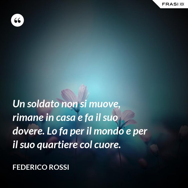 Un soldato non si muove, rimane in casa e fa il suo dovere. Lo fa per il mondo e per il suo quartiere col cuore. - Federico Rossi