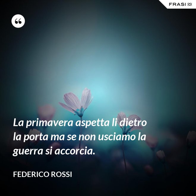 La primavera aspetta li dietro la porta ma se non usciamo la guerra si accorcia. - Federico Rossi