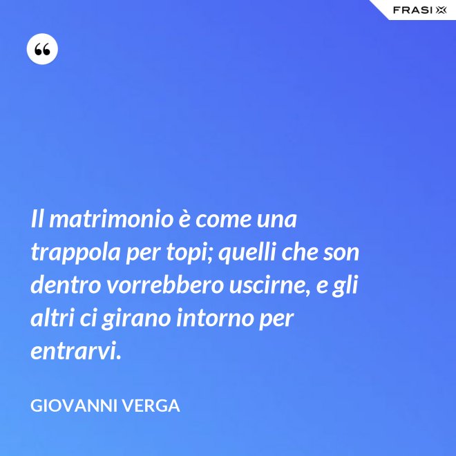 Il matrimonio è come una trappola per topi; quelli che son dentro vorrebbero uscirne, e gli altri ci girano intorno per entrarvi. - Giovanni Verga
